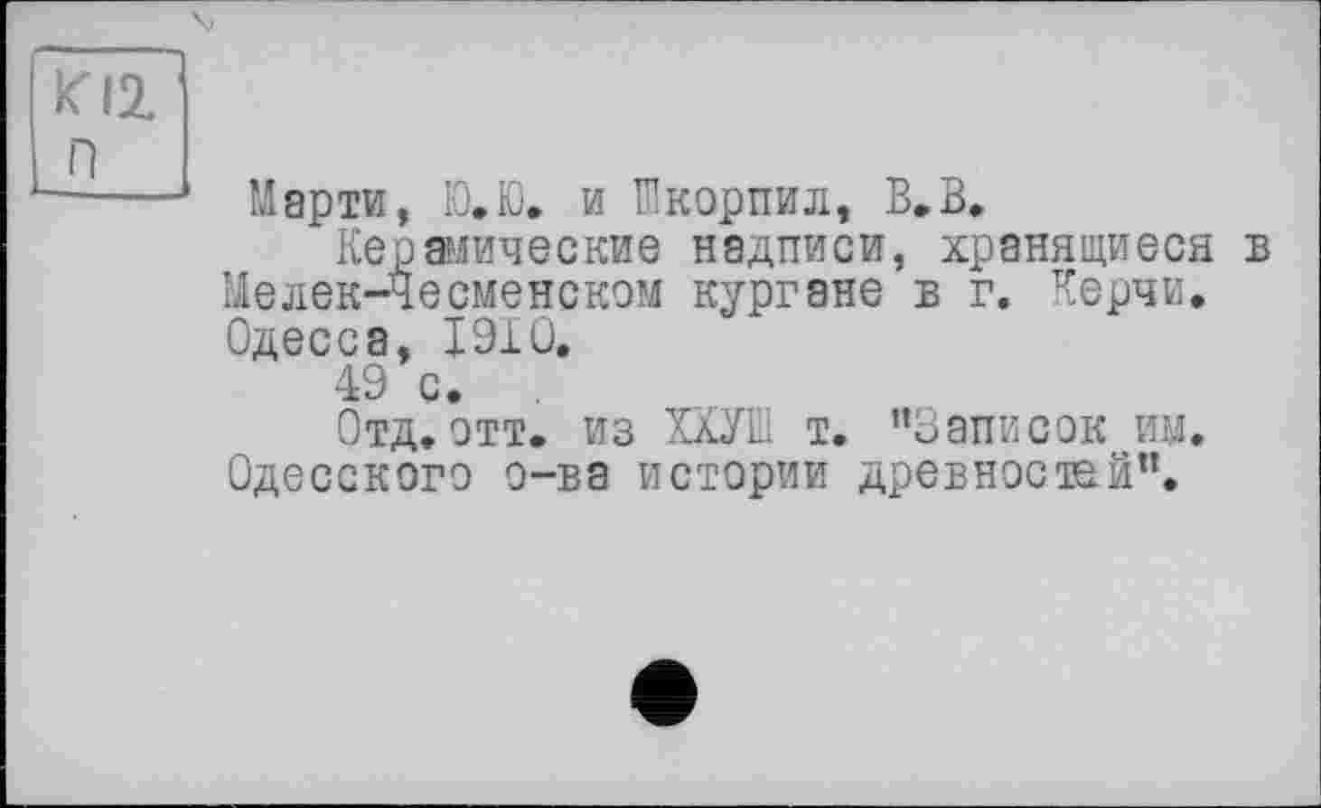 ﻿П
Марти, Ю.Ю. и Икорпил, В,В.
Керамические надписи, хранящиеся в Meлек-Чесменском кургане в г. Керчи. Одесса, 19X0.
49 с.
Отд. отт. из ХХУІД т. "Записок им. Одесского о-ва истории древностей".